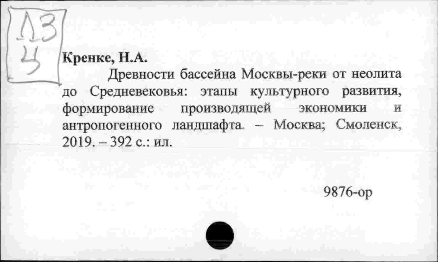 ﻿Кренке, Н.А.
Древности бассейна Москвы-реки от неолита до Средневековья: этапы культурного развития, формирование производящей экономики и антропогенного ландшафта. - Москва; Смоленск, 2019.-392 с.: ил.
9876-ор